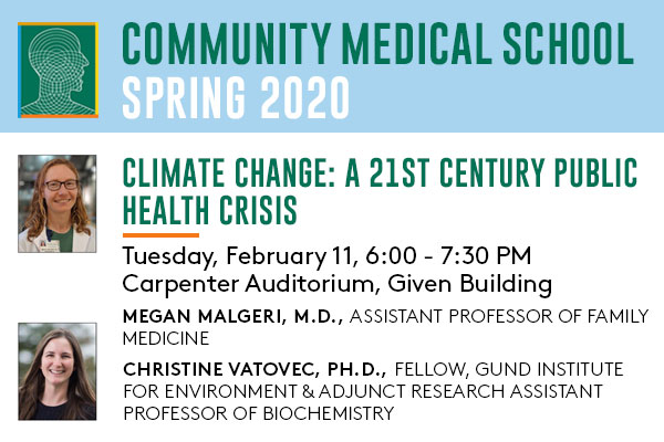 Community Medical School Spring 2020: “Climate Change: A 21st Century Public Health Crisis,” by Assistant Professor of Family Medicine Megan Malgeri, M.D., and Gund Institute for Environment Fellow and Adjunct Research Assistant Professor of Biochemistry Christine Vatovec, Ph.D., on Tuesday, February 11, from 6:00 - 7:30 PM, in Carpenter Auditorium in the Given Building.